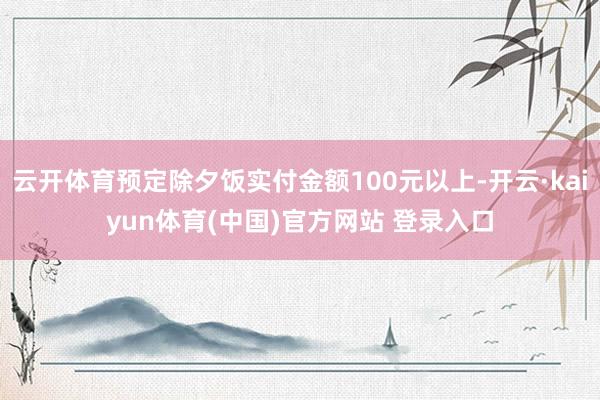 云开体育预定除夕饭实付金额100元以上-开云·kaiyun体育(中国)官方网站 登录入口