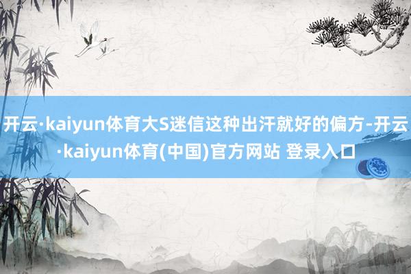 开云·kaiyun体育大S迷信这种出汗就好的偏方-开云·kaiyun体育(中国)官方网站 登录入口