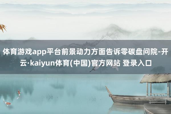 体育游戏app平台　　前景动力方面告诉零碳盘问院-开云·kaiyun体育(中国)官方网站 登录入口